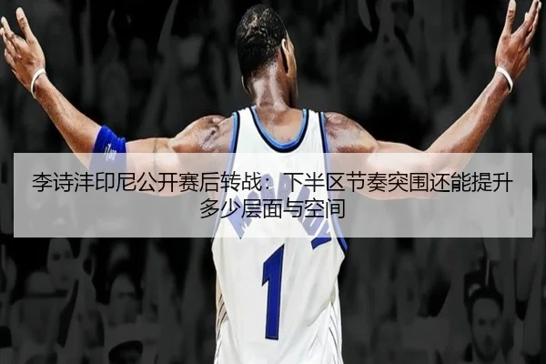 李诗沣印尼公开赛后转战：下半区节奏突围还能提升多少层面与空间