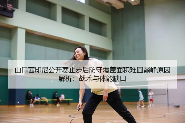 山口茜印尼公开赛止步后防守覆盖面积难回巅峰原因解析：战术与体能缺口