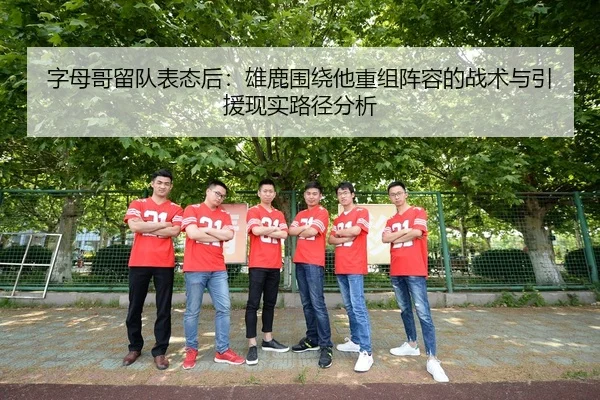 字母哥留队表态后：雄鹿围绕他重组阵容的战术与引援现实路径分析