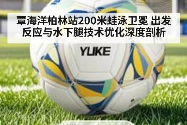 覃海洋柏林站200米蛙泳卫冕 出发反应与水下腿技术优化深度剖析