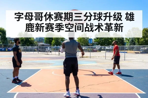 字母哥休赛期三分球升级 雄鹿新赛季空间战术革新
